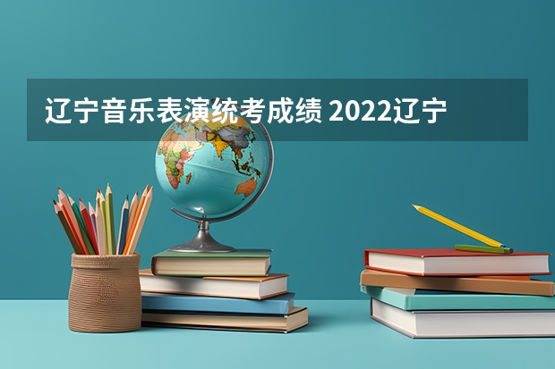 辽宁音乐表演统考成绩 2022辽宁表演高考分数线（含历年）