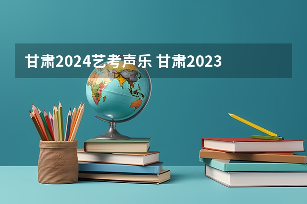 甘肃2024艺考声乐 甘肃2023年艺考分数线