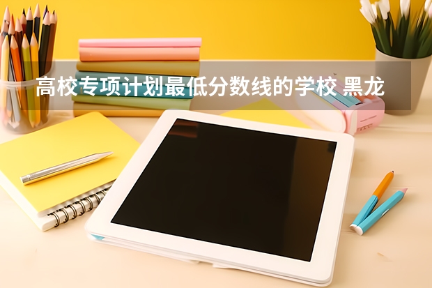高校专项计划最低分数线的学校 黑龙江高校专项计划大学名单和实施区域(附录取分数线)