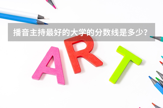 播音主持最好的大学的分数线是多少？